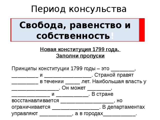 Период консульства Свобода, равенство и братство! Свобода, равенство и собственность ! Новая конституция 1799 года. Заполни пропуски  Принципы конституции 1799 годы – это ________, _________ и ________________. Страной правят _________ в течении _____ лет. Наибольшая власть у ________________. Он может ________, _____________ и ___________. В стране восстанавливается __________________, но ограничивается ________________. В департаментах управляют ___________, а в городах___________. 