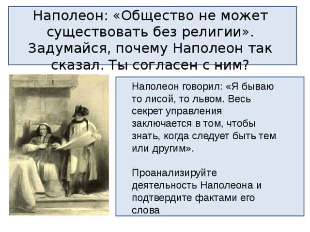 Наполеон: «Общество не может существовать без религии». Задумайся, почему Наполеон так сказал. Ты согласен с ним? Наполеон говорил: «Я бываю то лисой, то львом. Весь секрет управления заключается в том, чтобы знать, когда следует быть тем или другим». Проанализируйте деятельность Наполеона и подтвердите фактами его слова 