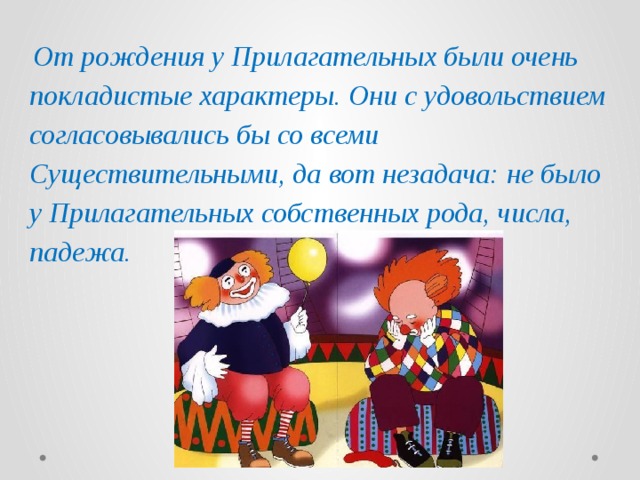  От рождения у Прилагательных были очень покладистые характеры. Они с удовольствием согласовывались бы со всеми Существительными, да вот незадача: не было у Прилагательных собственных рода, числа, падежа. 
