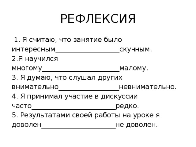 РЕФЛЕКСИЯ  1. Я считаю, что занятие было интересным___________________скучным. 2.Я научился многому_______________________малому. 3. Я думаю, что слушал других внимательно__________________невнимательно. 4. Я принимал участие в дискуссии часто_________________________редко. 5. Результатами своей работы на уроке я доволен______________________не доволен. 