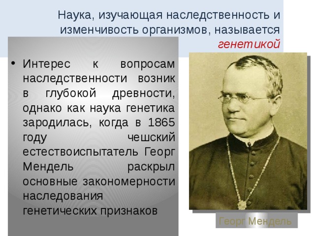 Наука, изучающая наследственность и изменчивость организмов, называется генетикой Интерес к вопросам наследственности возник в глубокой древности, однако как наука генетика зародилась, когда в 1865 году чешский естествоиспытатель Георг Мендель раскрыл основные закономерности наследования генетических признаков Георг Мендель 