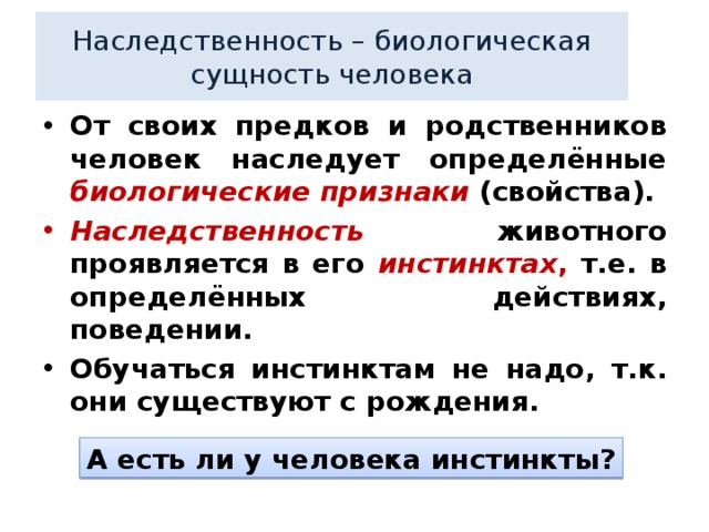 Наследственность – биологическая сущность человека От своих предков и родственников человек наследует определённые биологические признаки  (свойства). Наследственность животного проявляется в его инстинктах , т.е. в определённых действиях, поведении. Обучаться инстинктам не надо, т.к. они существуют с рождения. А есть ли у человека инстинкты? 