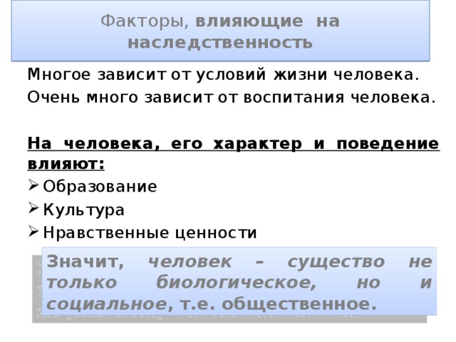 Факторы, влияющие на наследственность Многое зависит от условий жизни человека. Очень много зависит от воспитания человека. На человека, его характер и поведение влияют: Образование Культура Нравственные ценности Значит, человек – существо не только биологическое, но и социальное , т.е. общественное. 