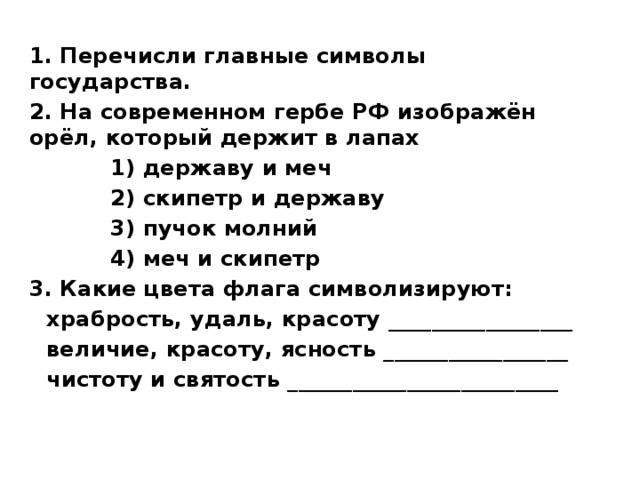 1. Перечисли главные символы государства. 2. На современном гербе РФ изображён орёл, который держит в лапах 1) державу и меч 2) скипетр и державу 3) пучок молний 4) меч и скипетр 3. Какие цвета флага символизируют: храбрость, удаль, красоту _________________ величие, красоту, ясность _________________ чистоту и святость _________________________ 