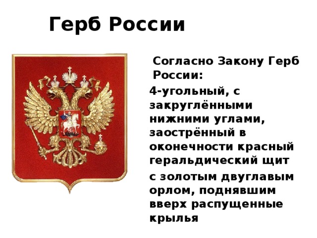 Герб России Согласно Закону Герб России: 4-угольный, с закруглёнными нижними углами, заострённый в оконечности красный геральдический щит с золотым двуглавым орлом, поднявшим вверх распущенные крылья 