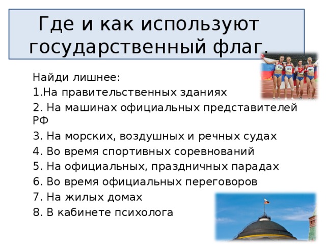 Где и как используют государственный флаг. Найди лишнее: 1.На правительственных зданиях 2. На машинах официальных представителей РФ 3. На морских, воздушных и речных судах 4. Во время спортивных соревнований 5. На официальных, праздничных парадах 6. Во время официальных переговоров 7. На жилых домах 8. В кабинете психолога 