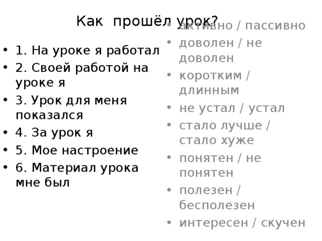 Как прошёл урок? активно / пассивно доволен / не доволен коротким / длинным не устал / устал стало лучше / стало хуже понятен / не понятен полезен / бесполезен интересен / скучен 1. На уроке я работал 2. Своей работой на уроке я 3. Урок для меня показался 4. За урок я 5. Мое настроение 6. Материал урока мне был 