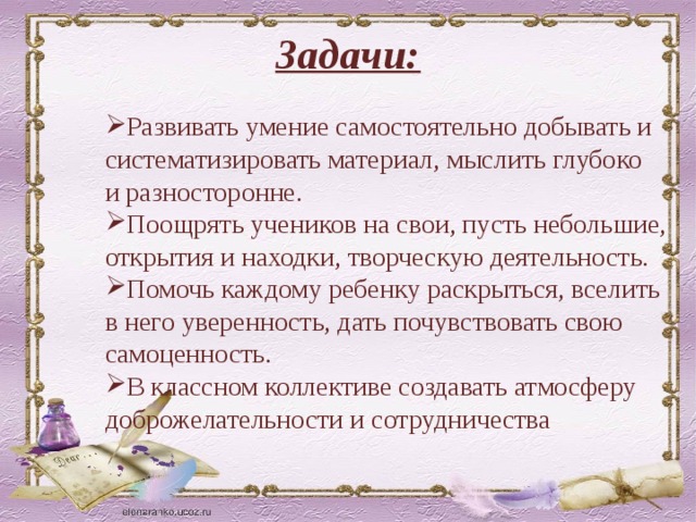 Задачи: Развивать умение самостоятельно добывать и систематизировать материал, мыслить глубоко и разносторонне. Поощрять учеников на свои, пусть небольшие, открытия и находки, творческую деятельность. Помочь каждому ребенку раскрыться, вселить в него уверенность, дать почувствовать свою самоценность. В классном коллективе создавать атмосферу доброжелательности и сотрудничества 