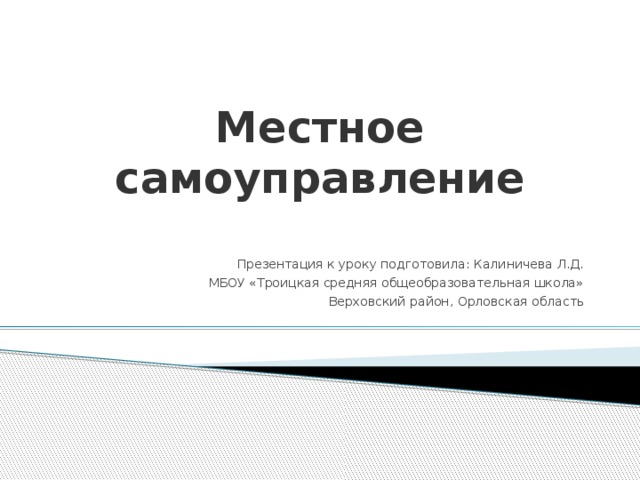 Местное самоуправление Презентация к уроку подготовила: Калиничева Л.Д. МБОУ «Троицкая средняя общеобразовательная школа» Верховский район, Орловская область 