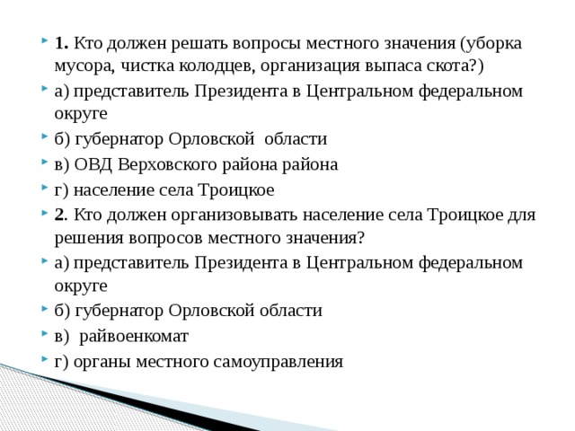 1. Кто должен решать вопросы местного значения (уборка мусора, чистка колодцев, организация выпаса скота?) а) представитель Президента в Центральном федеральном округе б) губернатор Орловской области в) ОВД Верховского района района г) население села Троицкое 2 . Кто должен организовывать население села Троицкое для решения вопросов местного значения? а) представитель Президента в Центральном федеральном округе б) губернатор Орловской области в) райвоенкомат г) органы местного самоуправления 