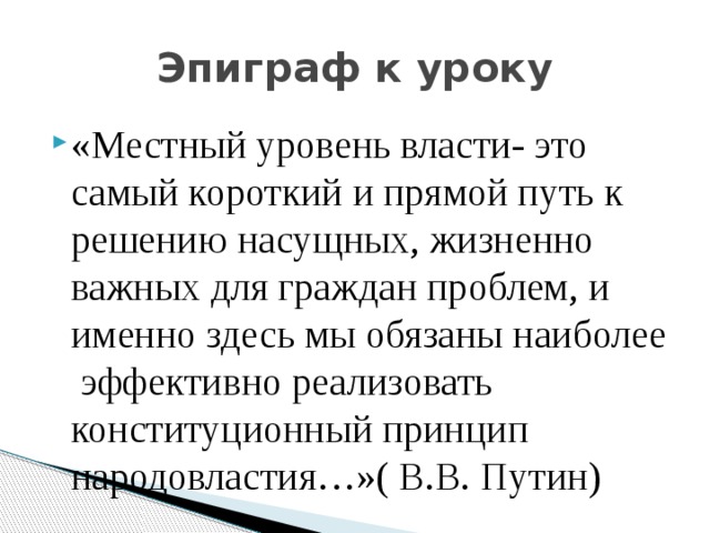 Эпиграф к уроку «Местный уровень власти- это самый короткий и прямой путь к решению насущных, жизненно важных для граждан проблем, и именно здесь мы обязаны наиболее эффективно реализовать конституционный принцип народовластия…»( В.В. Путин) 