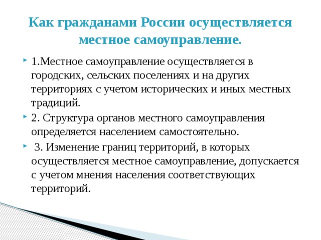 Как гражданами России осуществляется местное самоуправление. 1.Местное самоуправление осуществляется в городских, сельских поселениях и на других территориях с учетом исторических и иных местных традиций. 2. Структура органов местного самоуправления определяется населением самостоятельно.  3. Изменение границ территорий, в которых осуществляется местное самоуправление, допускается с учетом мнения населения соответствующих территорий.   