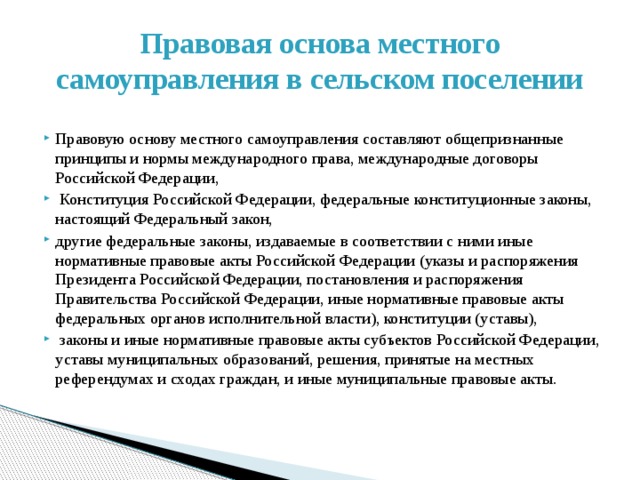 Правовая основа местного самоуправления в сельском поселении Правовую основу местного самоуправления составляют общепризнанные принципы и нормы международного права, международные договоры Российской Федерации,  Конституция Российской Федерации, федеральные конституционные законы, настоящий Федеральный закон, другие федеральные законы, издаваемые в соответствии с ними иные нормативные правовые акты Российской Федерации (указы и распоряжения Президента Российской Федерации, постановления и распоряжения Правительства Российской Федерации, иные нормативные правовые акты федеральных органов исполнительной власти), конституции (уставы),  законы и иные нормативные правовые акты субъектов Российской Федерации, уставы муниципальных образований, решения, принятые на местных референдумах и сходах граждан, и иные муниципальные правовые акты.   