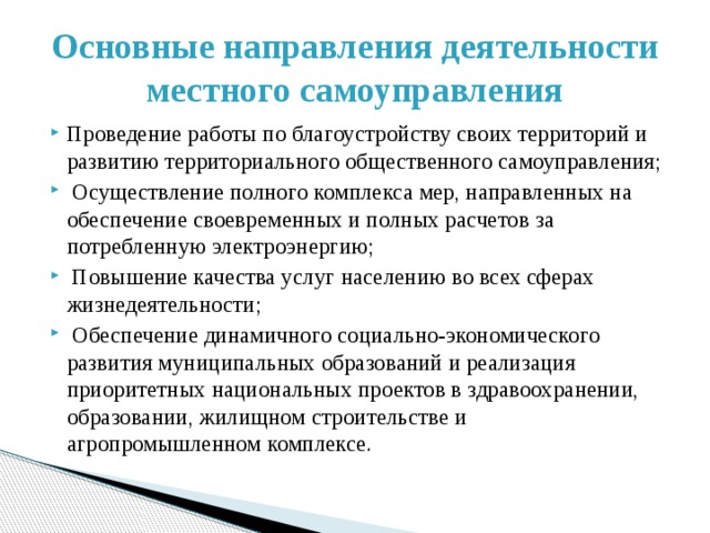 Основные направления деятельности местного самоуправления Проведение работы по благоустройству своих территорий и развитию территориального общественного самоуправления;  Осуществление полного комплекса мер, направленных на обеспечение своевременных и полных расчетов за потребленную электроэнергию;  Повышение качества услуг населению во всех сферах жизнедеятельности;  Обеспечение динамичного социально-экономического развития муниципальных образований и реализация приоритетных национальных проектов в здравоохранении, образовании, жилищном строительстве и агропромышленном комплексе. 