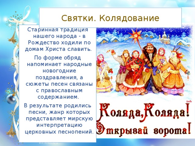 Святки. Колядование Старинная традиция нашего народа - в Рождество ходили по домам Христа славить. По форме обряд напоминает народные новогодние поздравления, а сюжеты песен связаны с православным содержанием. В результате родились песни, жанр которых представляет мирскую интерпретацию церковных песнопений.