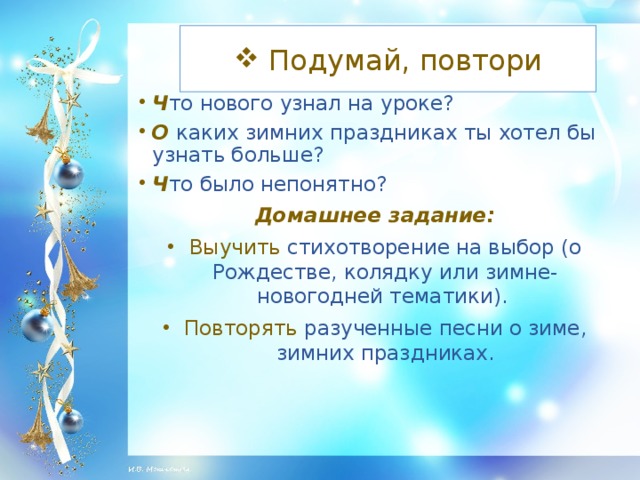 Подумай, повтори Ч то нового узнал на уроке? О каких зимних праздниках ты хотел бы узнать больше? Ч то было непонятно? Домашнее задание: Выучить стихотворение на выбор (о Рождестве, колядку или зимне-новогодней тематики). Повторять разученные песни о зиме, зимних праздниках.