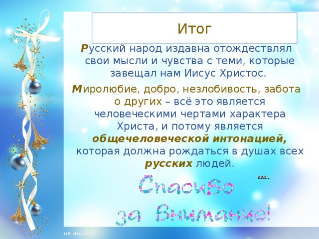 Итог Р усский народ издавна отождествлял свои мысли и чувства с теми, которые завещал нам Иисус Христос. М иролюбие, добро, незлобивость, забота о других – всё это является человеческими чертами характера Христа, и потому является общечеловеческой интонацией,  которая должна рождаться в душах всех русских  людей.