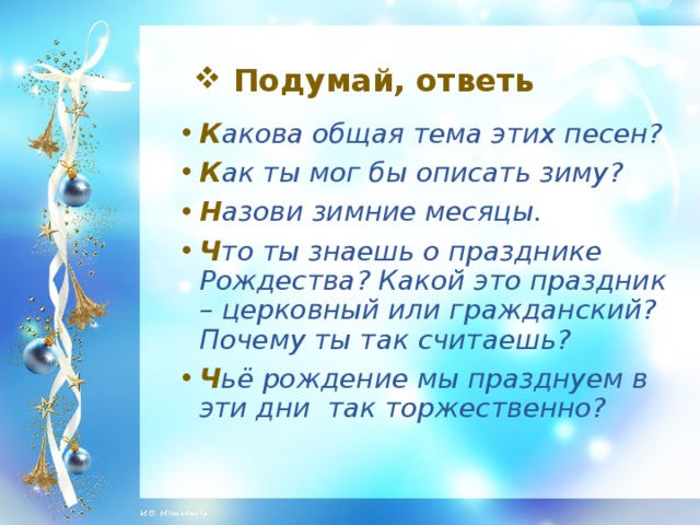 Подумай, ответь К акова общая тема этих песен? К ак ты мог бы описать зиму? Н азови зимние месяцы. Ч то ты знаешь о празднике Рождества? Какой это праздник – церковный или гражданский? Почему ты так считаешь? Ч ьё рождение мы празднуем в эти дни так торжественно?