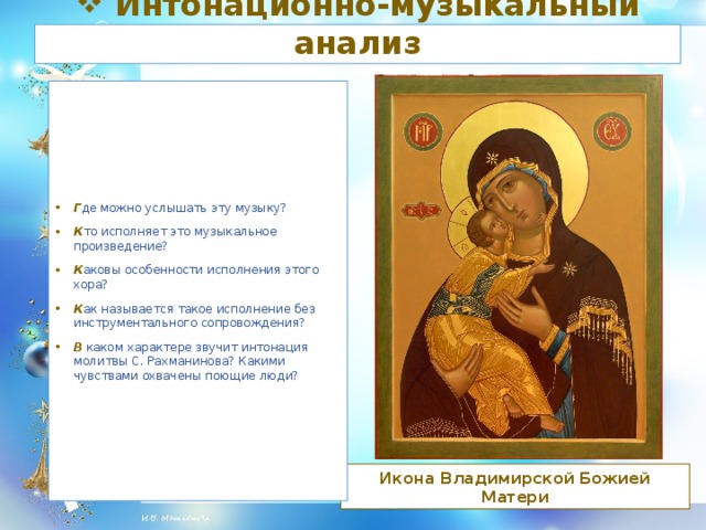 Интонационно-музыкальный анализ Г де можно услышать эту музыку? К то исполняет это музыкальное произведение? К аковы особенности исполнения этого хора? К ак называется такое исполнение без инструментального сопровождения? В каком характере звучит интонация молитвы С. Рахманинова? Какими чувствами охвачены поющие люди?