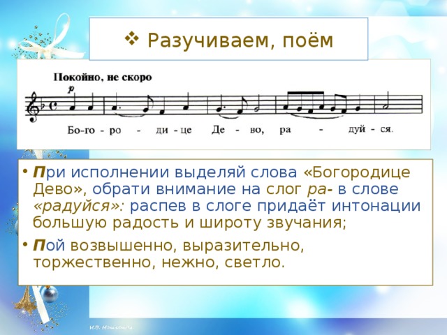 Разучиваем, поём П ри исполнении выделяй слова «Богородице Дево», обрати внимание на слог ра-  в слове «радуйся»: распев в слоге придаёт интонации большую радость и широту звучания; П ой возвышенно, выразительно, торжественно, нежно, светло.