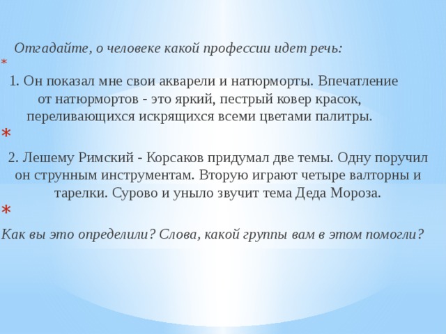  Отгадайте,  о человеке какой профессии идет речь:    1. Он показал мне свои акварели и натюрморты. Впечатление от натюрмортов - это яркий, пестрый ковер красок, переливающихся искрящихся всеми цветами палитры.   2. Лешему Римский - Корсаков придумал две темы. Одну поручил он струнным инструментам. Вторую играют четыре валторны и тарелки. Сурово и уныло звучит тема Деда Мороза.   Как вы это определили? Слова, какой группы вам в этом помогли? 