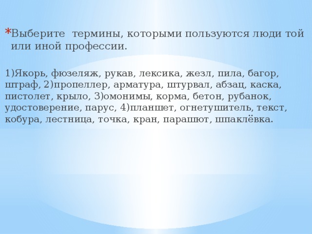 Выберите термины, которыми пользуются люди той или иной профессии. 1)Якорь, фюзеляж, рукав, лексика, жезл, пила, багор, штраф, 2)пропеллер, арматура, штурвал, абзац, каска, пистолет, крыло, 3)омонимы, корма, бетон, рубанок, удостоверение, парус, 4)планшет, огнетушитель, текст, кобура, лестница, точка, кран, парашют, шпаклёвка. 
