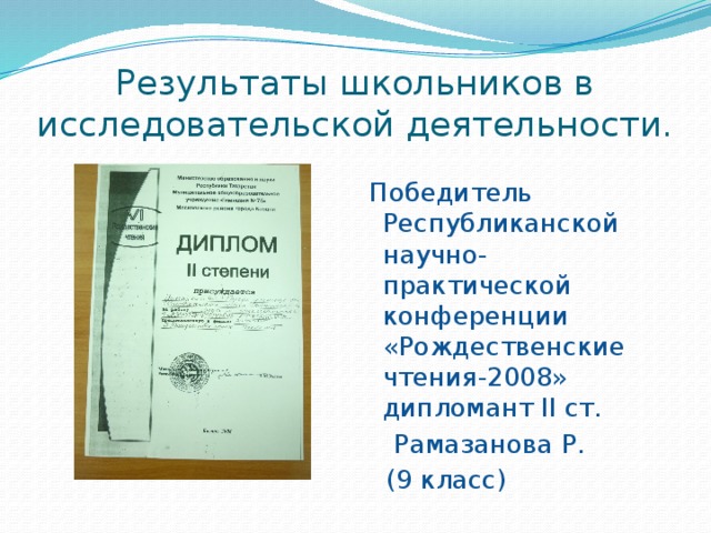 Результаты школьников в исследовательской деятельности.  Победитель Республиканской научно-практической конференции «Рождественские чтения-2008» дипломант II ст.  Рамазанова Р.  (9 класс) 