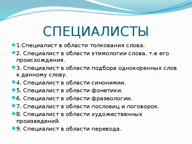 СПЕЦИАЛИСТЫ 1.Специалист в области толкования слова. 2. Специалист в области этимологии слова, т.е его происхождения. 3. Специалист в области подбора однокоренных слов к данному слову. 4. Специалист в области синонимии. 5. Специалист в области фонетики. 6. Специалист в области фразеологии. 7. Специалист в области пословиц и поговорок. 8. Специалист в области художественных произведений. 9. Специалист в области перевода. 