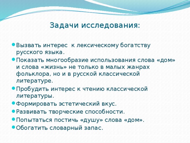 Задачи исследования:   Вызвать интерес к лексическому богатству русского языка. Показать многообразие использования слова «дом» и слова «жизнь» не только в малых жанрах фольклора, но и в русской классической литературе. Пробудить интерес к чтению классической литературы. Формировать эстетический вкус. Развивать творческие способности. Попытаться постичь «душу» слова «дом». Обогатить словарный запас. 