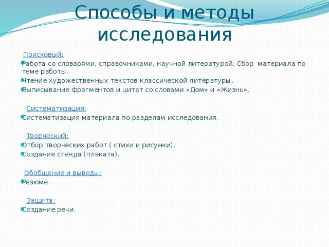 Способы и методы исследования    Поисковый: Работа со словарями, справочниками, научной литературой. Сбор материала по теме работы. Чтение художественных текстов классической литературы. Выписывание фрагментов и цитат со словами «Дом» и «Жизнь».  Систематизация: Систематизация материала по разделам исследования.  Творческий: Отбор творческих работ ( стихи и рисунки). Создание стенда (плаката).  Обобщение и выводы: Резюме.  Защита: Создание речи.   