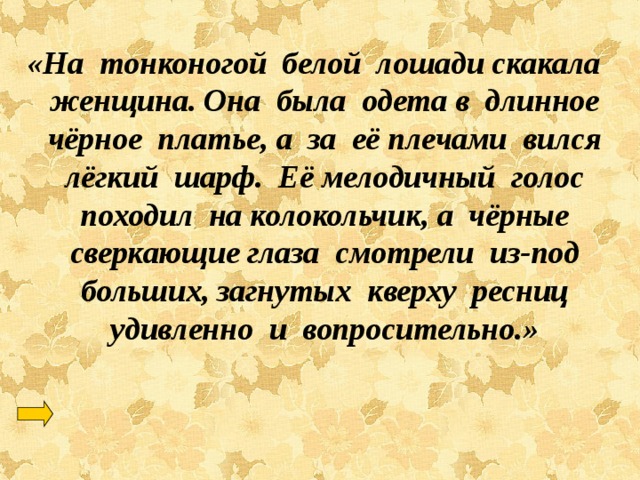 «На тонконогой белой лошади скакала женщина. Она была одета в длинное чёрное платье, а за её плечами вился лёгкий шарф. Её мелодичный голос походил на колокольчик, а чёрные сверкающие глаза смотрели из-под больших, загнутых кверху ресниц удивленно и вопросительно.» 