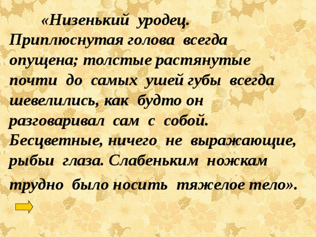  «Низенький уродец. Приплюснутая голова всегда опущена; толстые растянутые почти до самых ушей губы всегда шевелились, как будто он разговаривал сам с собой. Бесцветные, ничего не выражающие, рыбьи глаза. Слабеньким ножкам трудно было носить тяжелое тело». 