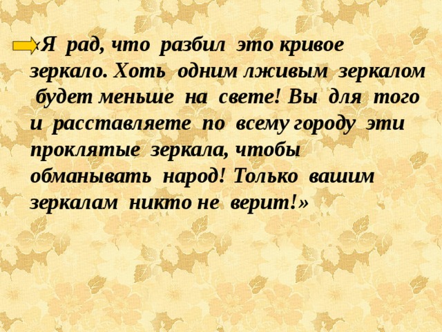    «Я рад, что разбил это кривое зеркало. Хоть одним лживым зеркалом будет меньше на свете! Вы для того и расставляете по всему городу эти проклятые зеркала, чтобы обманывать народ! Только вашим зеркалам никто не верит!»   