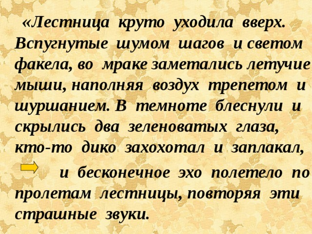  « Лестница круто уходила вверх. Вспугнутые шумом шагов и светом факела, во мраке заметались летучие мыши, наполняя воздух трепетом и шуршанием. В темноте блеснули и скрылись два зеленоватых глаза, кто-то дико захохотал и заплакал,  и бесконечное эхо полетело по пролетам лестницы, повторяя эти страшные звуки. 