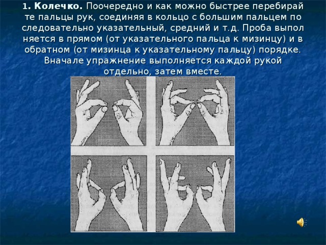 1 . Колечко. Поочередно и как можно быстрее перебирай­те пальцы рук, соединяя в кольцо с большим пальцем по­следовательно указательный, средний и т.д. Проба выпол­няется в прямом (от указательного пальца к мизинцу) и в обратном (от мизинца к указательному пальцу) порядке. Вначале упражнение выполняется каждой рукой отдельно, затем вместе. 