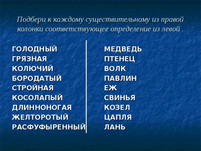 Подбери к каждому существительному из правой колонки соответствующее определение из левой . ГОЛОДНЫЙ ГРЯЗНАЯ КОЛЮЧИЙ БОРОДАТЫЙ СТРОЙНАЯ КОСОЛАПЫЙ ДЛИННОНОГАЯ ЖЕЛТОРОТЫЙ РАСФУФЫРЕННЫЙ  МЕДВЕДЬ ПТЕНЕЦ ВОЛК ПАВЛИН ЕЖ СВИНЬЯ КОЗЕЛ ЦАПЛЯ ЛАНЬ 