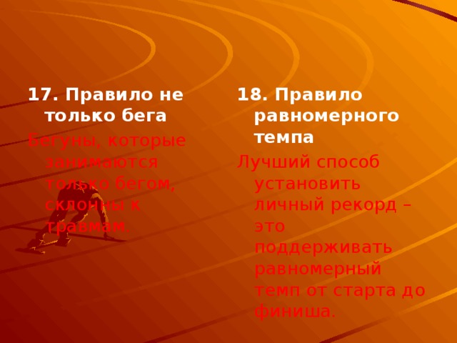 17. Правило не только бега 18. Правило равномерного темпа Бегуны, которые занимаются только бегом, склонны к травмам. Лучший способ установить личный рекорд – это поддерживать равномерный темп от старта до финиша. 