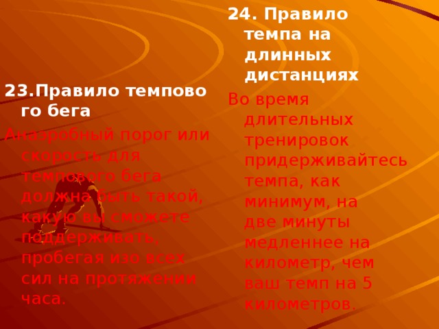 24. Правило темпа на длинных дистанциях Во время длительных тренировок придерживайтесь темпа, как минимум, на две минуты медленнее на километр, чем ваш темп на 5 километров. 23.Правило темпового бега Анаэробный порог или скорость для темпового бега должна быть такой, какую вы сможете поддерживать, пробегая изо всех сил на протяжении часа. 