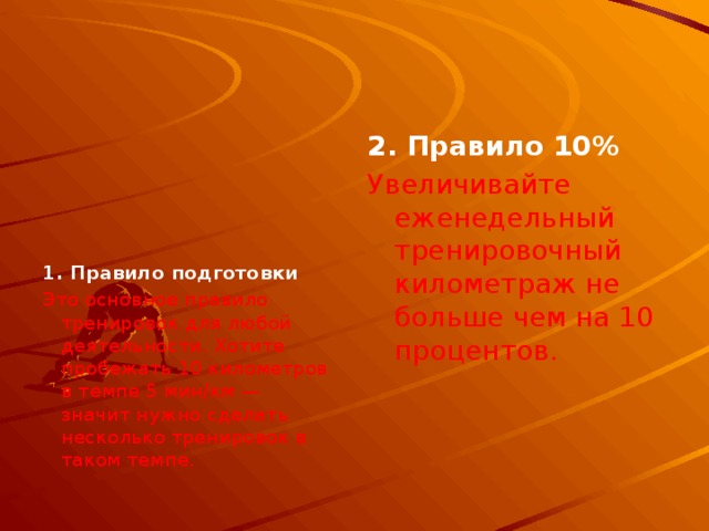  2. Правило 10%  Увеличивайте еженедельный тренировочный километраж не больше чем на 10 процентов.    1. Правило подготовки Это основное правило тренировок для любой деятельности. Хотите пробежать 10 километров в темпе 5 мин/км — значит нужно сделать несколько тренировок в таком темпе. 