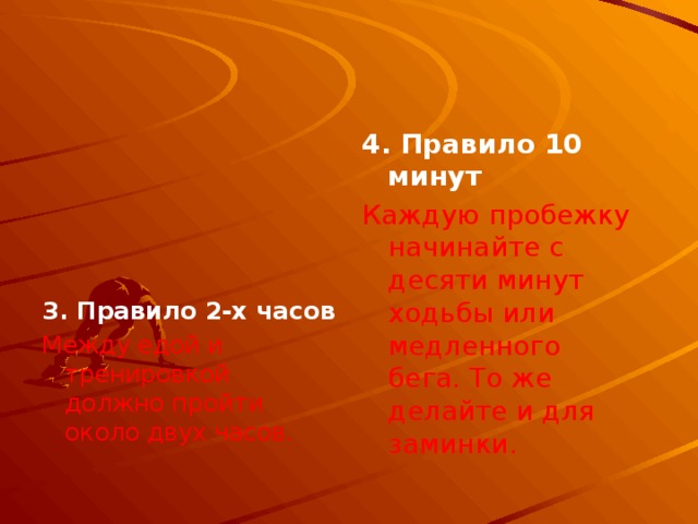 4. Правило 10 минут   Каждую пробежку начинайте с десяти минут ходьбы или медленного бега. То же делайте и для заминки.    3. Правило 2-х часов Между едой и тренировкой должно пройти около двух часов. 
