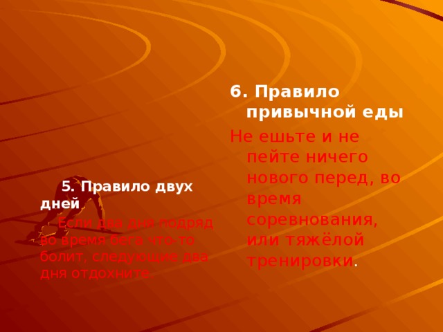 6. Правило привычной еды   Не ешьте и не пейте ничего нового перед, во время соревнования, или тяжёлой тренировки .     5. Правило двух дней  Если два дня подряд во время бега что-то болит, следующие два дня отдохните. 