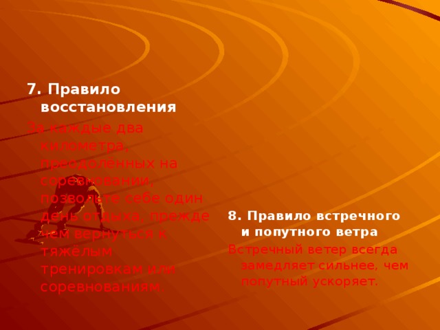 7. Правило восстановления  За каждые два километра, преодолённых на соревновании, позвольте себе один день отдыха, прежде чем вернуться к тяжёлым тренировкам или соревнованиям.        8. Правило встречного и попутного ветра Встречный ветер всегда замедляет сильнее, чем попутный ускоряет.  