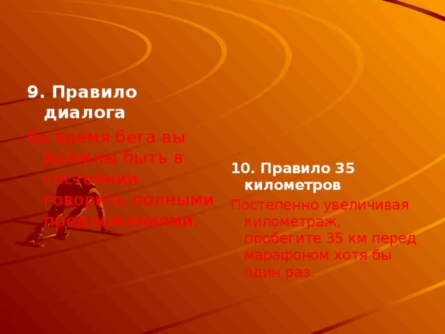 9. Правило диалога  Во время бега вы должны быть в состоянии говорить полными предложениями.    10. Правило 35 километров Постепенно увеличивая километраж, пробегите 35 км перед марафоном хотя бы один раз. 