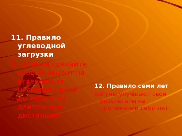 11. Правило углеводной загрузки  В питании сделайте особый акцент на углеводы за несколько дней до забега на длительную дистанцию.      12. Правило семи лет Бегуны улучшают свои результаты на протяжении семи лет. 