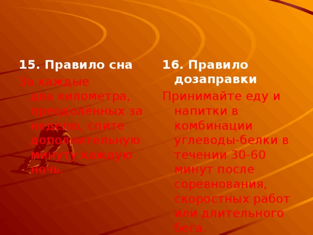 15. Правило сна 16. Правило дозаправки За каждые два километра, преодолённых за неделю, спите дополнительную минуту каждую ночь. Принимайте еду и напитки в комбинации углеводы-белки в течении 30-60 минут после соревнования, скоростных работ или длительного бега. 