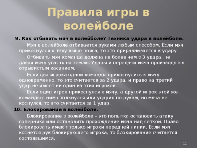 Правила игры в волейболе  9. Как отбивать мяч в волейболе? Техника удара в волейболе.  Мяч в волейболе отбивается руками любым способом. Если мяч прикоснулся к телу выше пояса, то это приравнивается к удару.  Отбивать мяч команда должна не более чем в 3 удара, не давая мячу упасть на землю. Удары и передачи мяча производятся отрывистым касанием.  Если два игрока одной команды прикоснулись к мячу одновременно, то это считается за 2 удара, и право на третий удар не имеет ни один из этих игроков.  Если один игрок прикоснулся к мячу, а другой игрок этой же команды с ним столкнулся или ударил по рукам, но мяча не коснулся, то это считается за 1 удар. 10. Блокирование в волейболе.  Блокирование в волейболе – это попытка остановить атаку соперника или остановить прохождение мяча над сеткой. Право блокировать имеют только игроки передней линии. Если мяч коснется рук блокирующего игрока, то блокирование считается состоявшимся.  