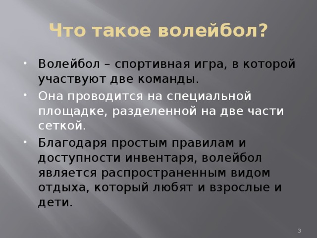 Что такое волейбол? Волейбол – спортивная игра, в которой участвуют две команды. Она проводится на специальной площадке, разделенной на две части сеткой. Благодаря простым правилам и доступности инвентаря, волейбол является распространенным видом отдыха, который любят и взрослые и дети.  