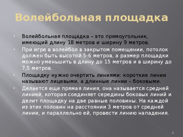 Волейбольная площадка Волейбольная площадка – это прямоугольник, имеющий длину 18 метров и ширину 9 метров. При игре в волейбол в закрытом помещении, потолок должен быть высотой 5-6 метров, а размер площадки можно уменьшить в длину до 15 метров и в ширину до 7,5 метров. Площадку нужно очертить линиями: короткие линии называют лицевыми, а длинные линии – боковыми. Делается еще прямая линия, она называется средней линией, которая соединяет середины боковых линий и делит площадку на две равные половины. На каждой из этих половин на расстоянии 3 метров от средней линии, и параллельно ей, провести линию нападения.  