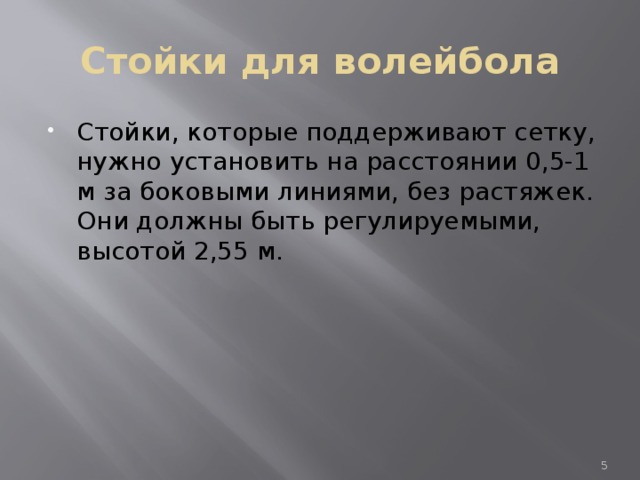 Стойки для волейбола Стойки, которые поддерживают сетку, нужно установить на расстоянии 0,5-1 м за боковыми линиями, без растяжек. Они должны быть регулируемыми, высотой 2,55 м.  