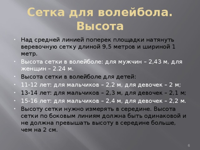 Сетка для волейбола. Высота Над средней линией поперек площадки натянуть веревочную сетку длиной 9,5 метров и шириной 1 метр. Высота сетки в волейболе: для мужчин – 2,43 м, для женщин – 2.24 м. Высота сетки в волейболе для детей: 11-12 лет: для мальчиков – 2,2 м, для девочек – 2 м; 13-14 лет: для мальчиков – 2,3 м, для девочек – 2,1 м; 15-16 лет: для мальчиков – 2,4 м, для девочек – 2,2 м. Высоту сетки нужно измерять в середине. Высота сетки по боковым линиям должна быть одинаковой и не должна превышать высоту в середине больше, чем на 2 см.  
